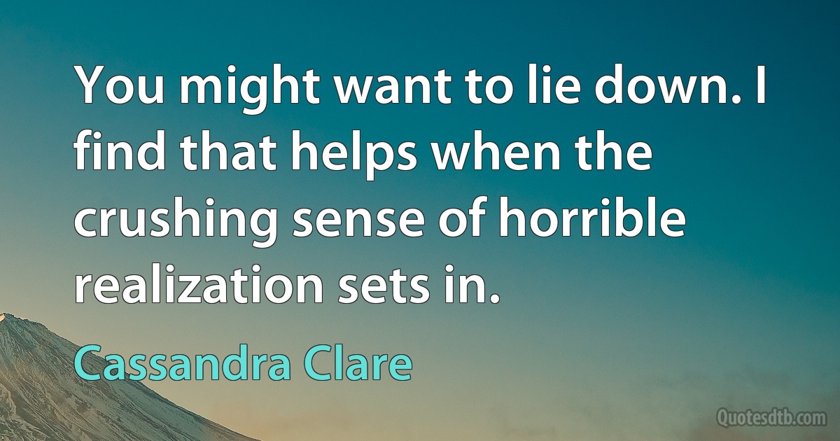 You might want to lie down. I find that helps when the crushing sense of horrible realization sets in. (Cassandra Clare)