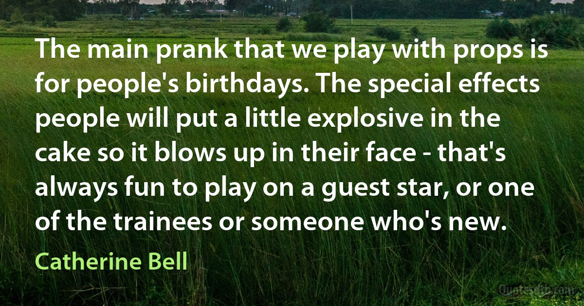 The main prank that we play with props is for people's birthdays. The special effects people will put a little explosive in the cake so it blows up in their face - that's always fun to play on a guest star, or one of the trainees or someone who's new. (Catherine Bell)