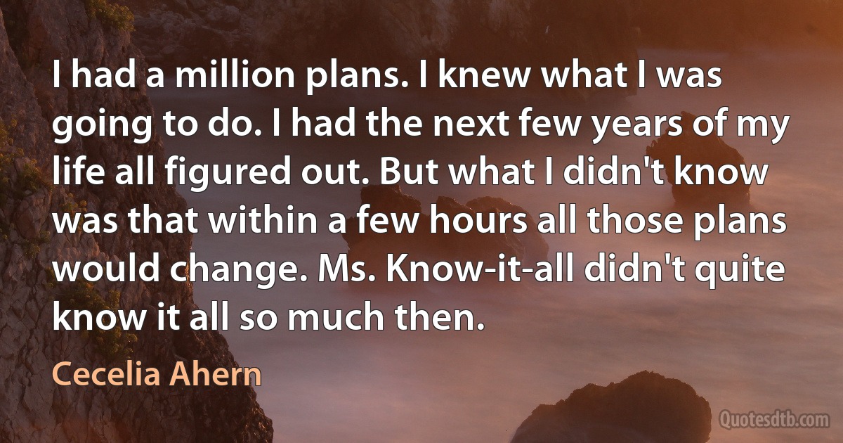 I had a million plans. I knew what I was going to do. I had the next few years of my life all figured out. But what I didn't know was that within a few hours all those plans would change. Ms. Know-it-all didn't quite know it all so much then. (Cecelia Ahern)