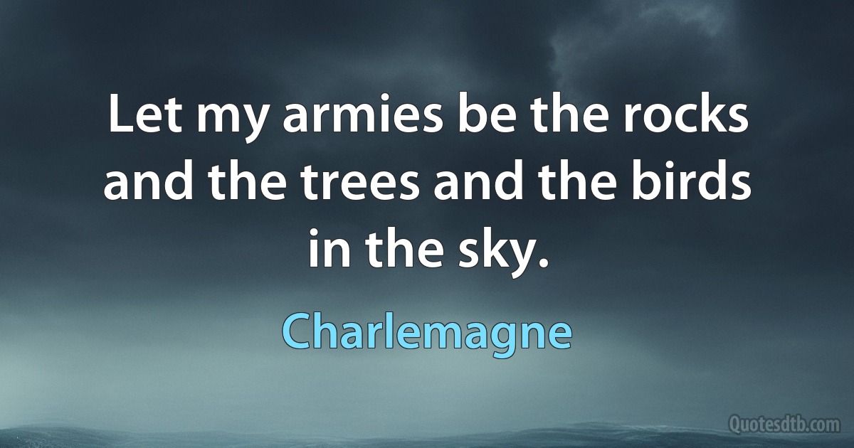 Let my armies be the rocks and the trees and the birds in the sky. (Charlemagne)