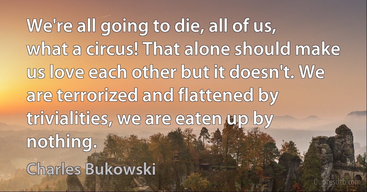 We're all going to die, all of us, what a circus! That alone should make us love each other but it doesn't. We are terrorized and flattened by trivialities, we are eaten up by nothing. (Charles Bukowski)