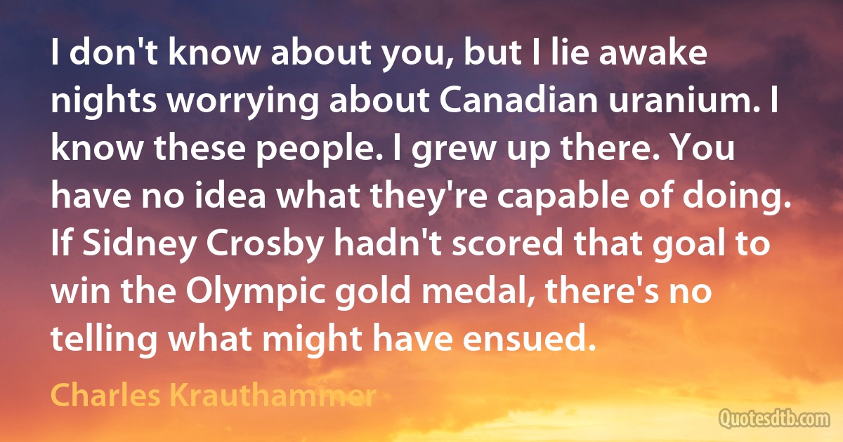 I don't know about you, but I lie awake nights worrying about Canadian uranium. I know these people. I grew up there. You have no idea what they're capable of doing. If Sidney Crosby hadn't scored that goal to win the Olympic gold medal, there's no telling what might have ensued. (Charles Krauthammer)