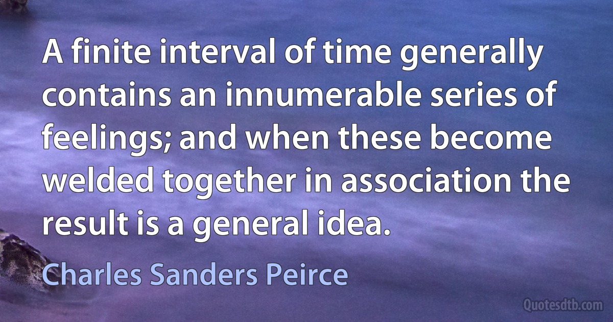 A finite interval of time generally contains an innumerable series of feelings; and when these become welded together in association the result is a general idea. (Charles Sanders Peirce)