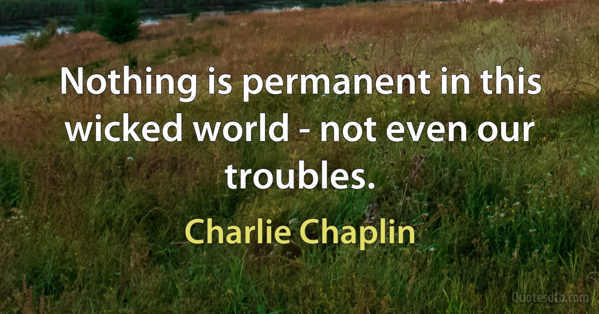 Nothing is permanent in this wicked world - not even our troubles. (Charlie Chaplin)