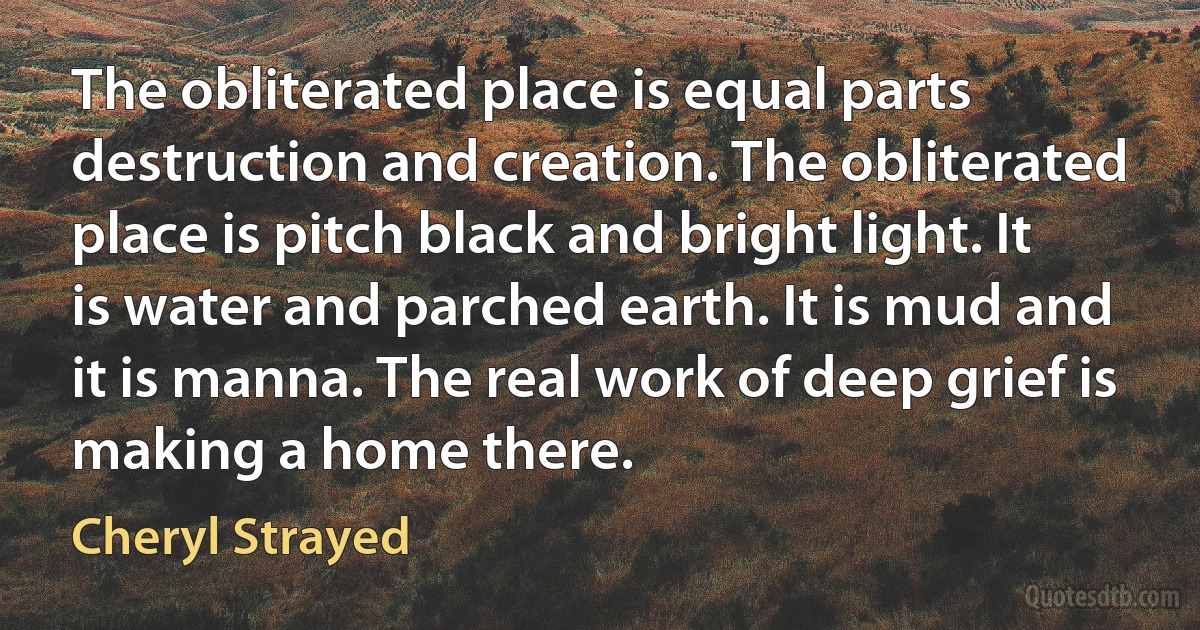 The obliterated place is equal parts destruction and creation. The obliterated place is pitch black and bright light. It is water and parched earth. It is mud and it is manna. The real work of deep grief is making a home there. (Cheryl Strayed)