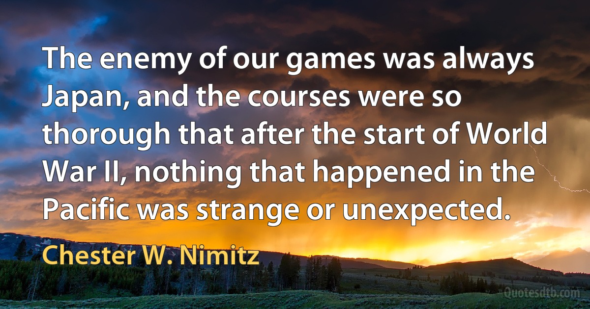 The enemy of our games was always Japan, and the courses were so thorough that after the start of World War II, nothing that happened in the Pacific was strange or unexpected. (Chester W. Nimitz)