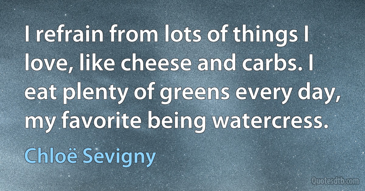 I refrain from lots of things I love, like cheese and carbs. I eat plenty of greens every day, my favorite being watercress. (Chloë Sevigny)