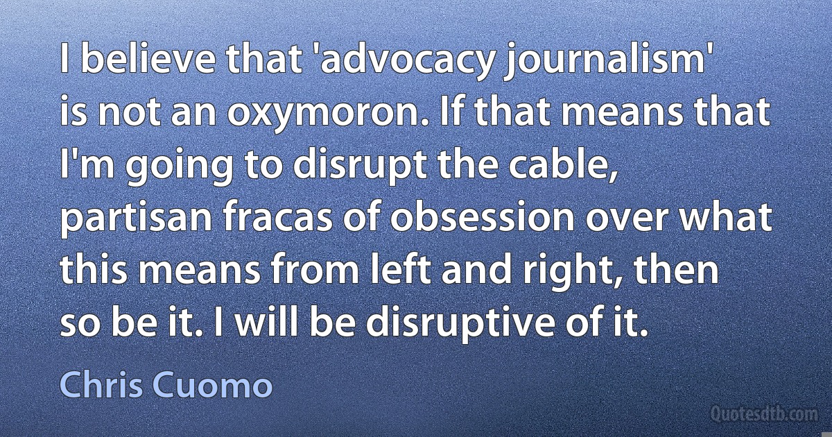 I believe that 'advocacy journalism' is not an oxymoron. If that means that I'm going to disrupt the cable, partisan fracas of obsession over what this means from left and right, then so be it. I will be disruptive of it. (Chris Cuomo)