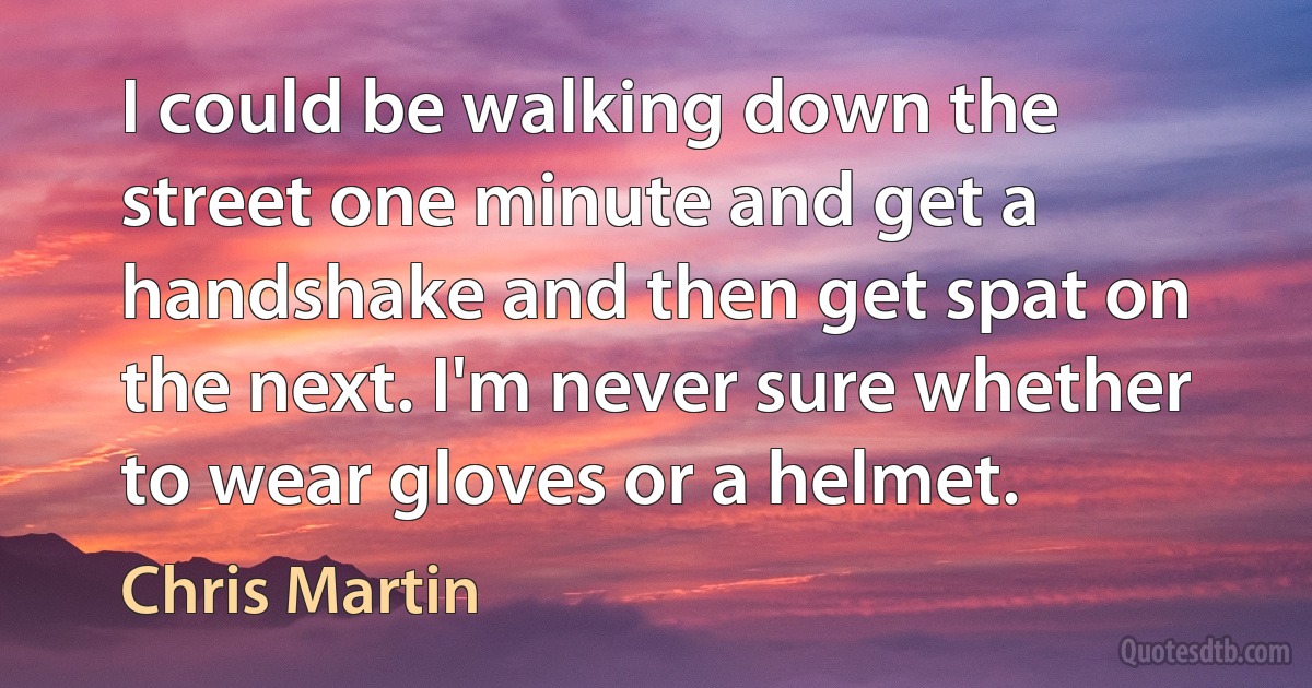 I could be walking down the street one minute and get a handshake and then get spat on the next. I'm never sure whether to wear gloves or a helmet. (Chris Martin)