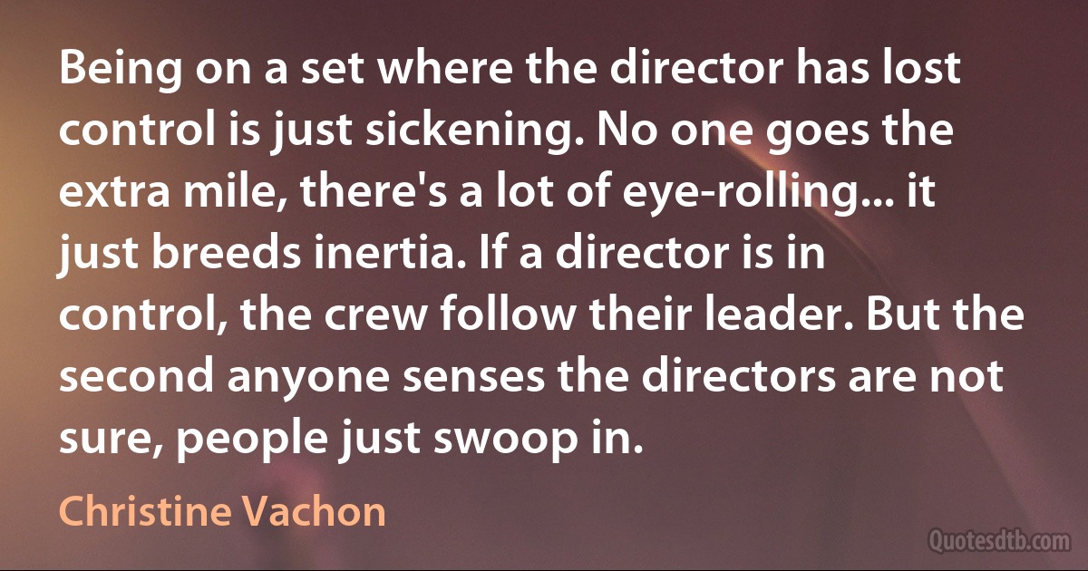 Being on a set where the director has lost control is just sickening. No one goes the extra mile, there's a lot of eye-rolling... it just breeds inertia. If a director is in control, the crew follow their leader. But the second anyone senses the directors are not sure, people just swoop in. (Christine Vachon)