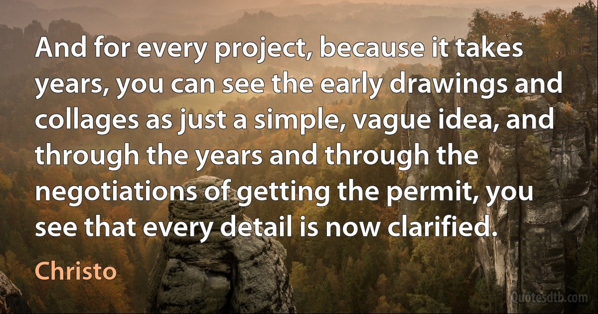 And for every project, because it takes years, you can see the early drawings and collages as just a simple, vague idea, and through the years and through the negotiations of getting the permit, you see that every detail is now clarified. (Christo)