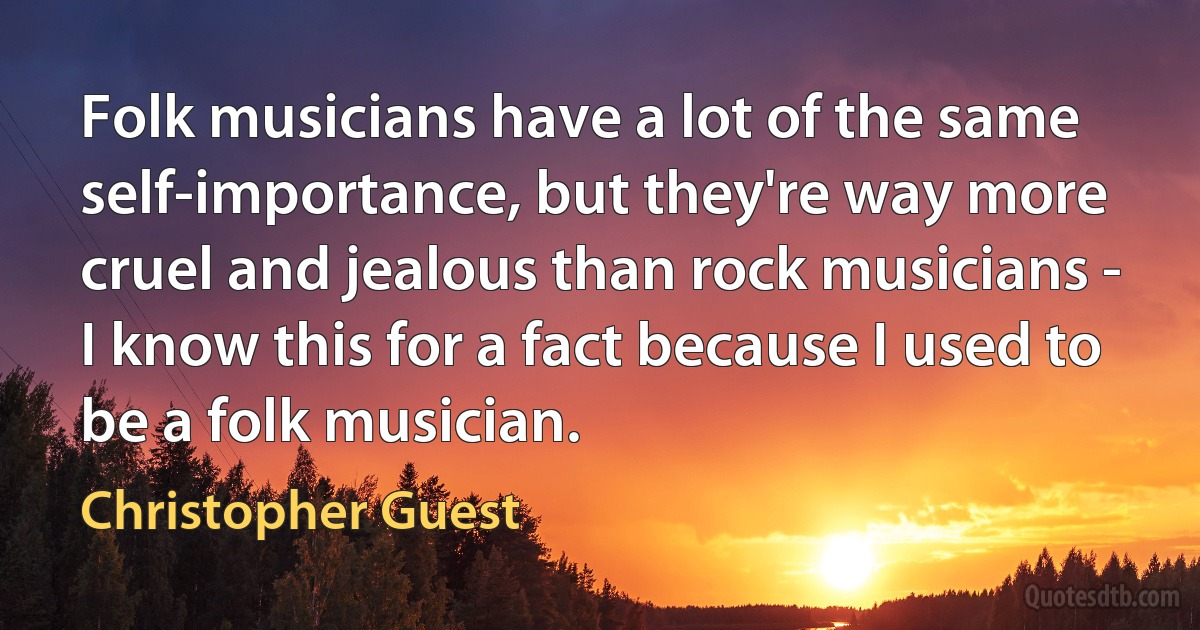 Folk musicians have a lot of the same self-importance, but they're way more cruel and jealous than rock musicians - I know this for a fact because I used to be a folk musician. (Christopher Guest)