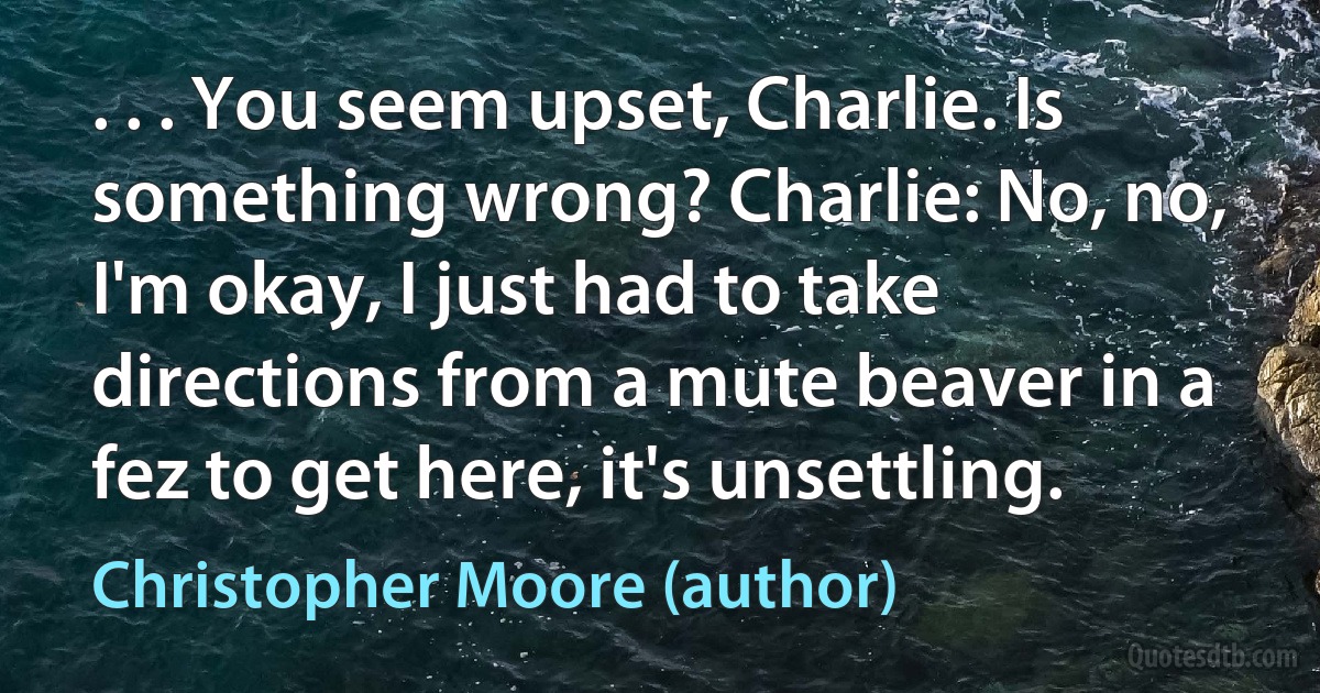 . . . You seem upset, Charlie. Is something wrong? Charlie: No, no, I'm okay, I just had to take directions from a mute beaver in a fez to get here, it's unsettling. (Christopher Moore (author))