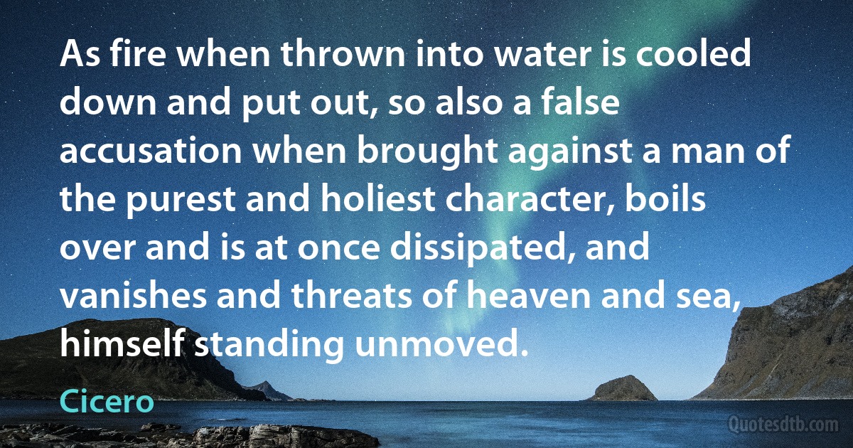 As fire when thrown into water is cooled down and put out, so also a false accusation when brought against a man of the purest and holiest character, boils over and is at once dissipated, and vanishes and threats of heaven and sea, himself standing unmoved. (Cicero)