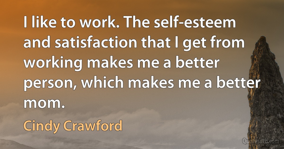 I like to work. The self-esteem and satisfaction that I get from working makes me a better person, which makes me a better mom. (Cindy Crawford)