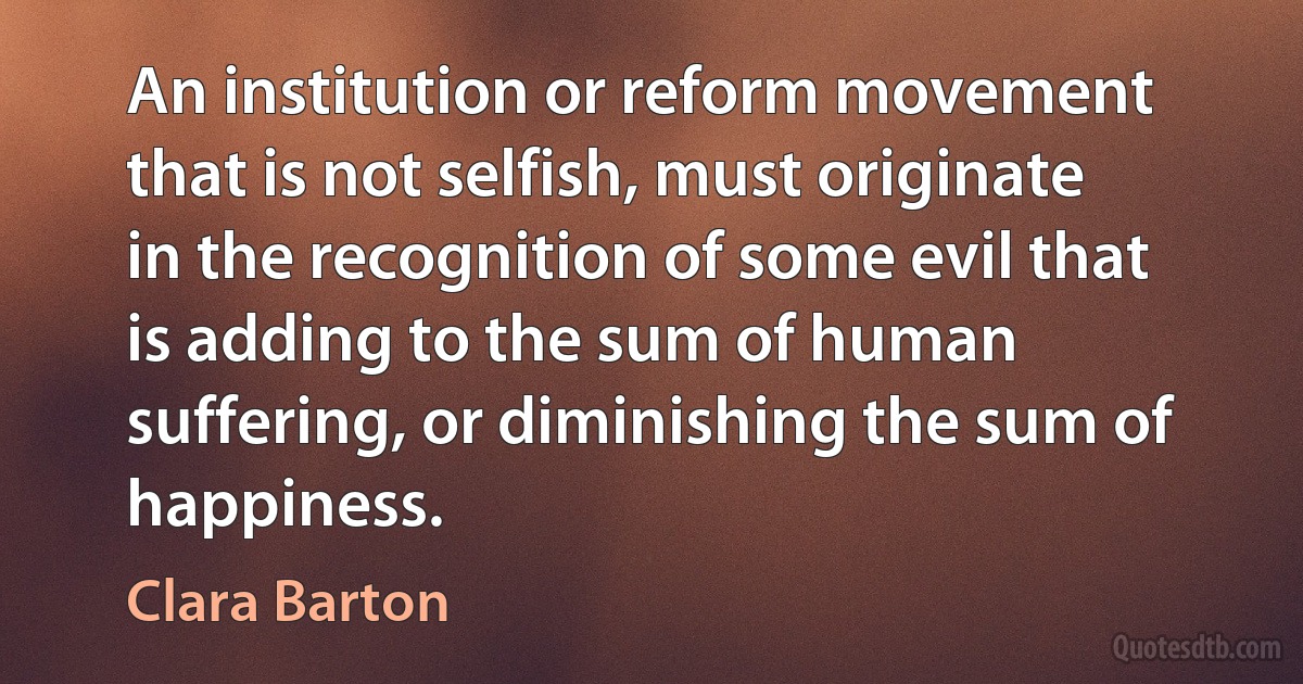 An institution or reform movement that is not selfish, must originate in the recognition of some evil that is adding to the sum of human suffering, or diminishing the sum of happiness. (Clara Barton)