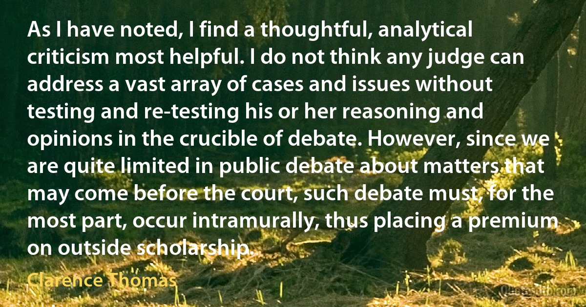 As I have noted, I find a thoughtful, analytical criticism most helpful. I do not think any judge can address a vast array of cases and issues without testing and re-testing his or her reasoning and opinions in the crucible of debate. However, since we are quite limited in public debate about matters that may come before the court, such debate must, for the most part, occur intramurally, thus placing a premium on outside scholarship. (Clarence Thomas)