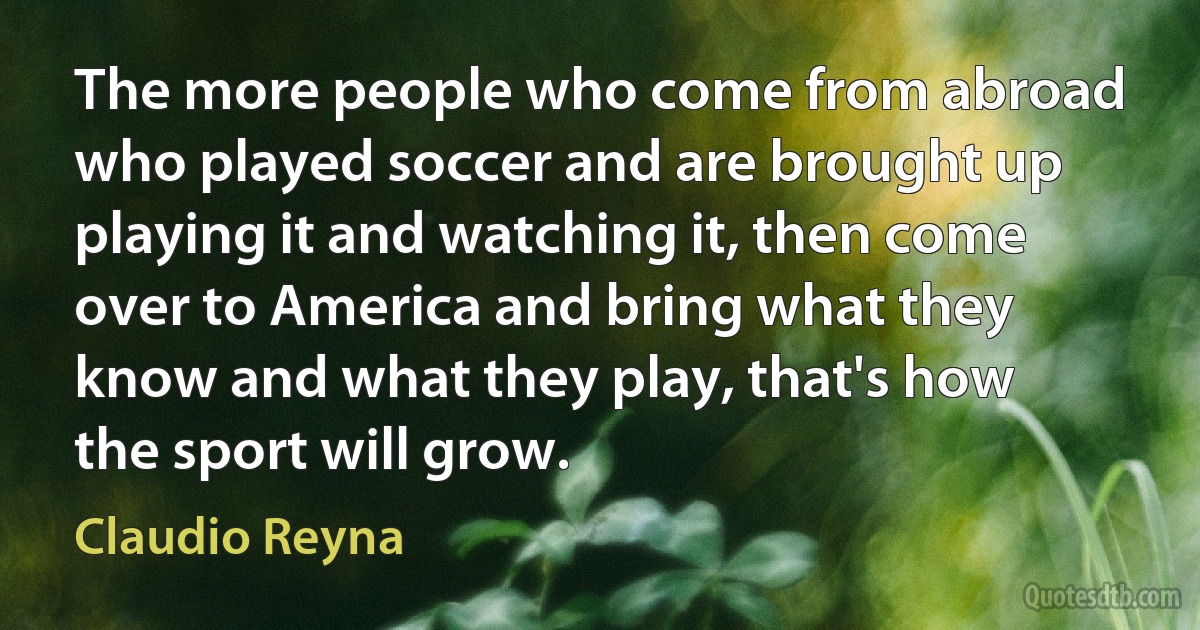 The more people who come from abroad who played soccer and are brought up playing it and watching it, then come over to America and bring what they know and what they play, that's how the sport will grow. (Claudio Reyna)