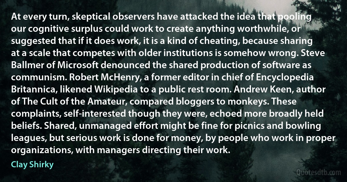 At every turn, skeptical observers have attacked the idea that pooling our cognitive surplus could work to create anything worthwhile, or suggested that if it does work, it is a kind of cheating, because sharing at a scale that competes with older institutions is somehow wrong. Steve Ballmer of Microsoft denounced the shared production of software as communism. Robert McHenry, a former editor in chief of Encyclopedia Britannica, likened Wikipedia to a public rest room. Andrew Keen, author of The Cult of the Amateur, compared bloggers to monkeys. These complaints, self-interested though they were, echoed more broadly held beliefs. Shared, unmanaged effort might be fine for picnics and bowling leagues, but serious work is done for money, by people who work in proper organizations, with managers directing their work. (Clay Shirky)