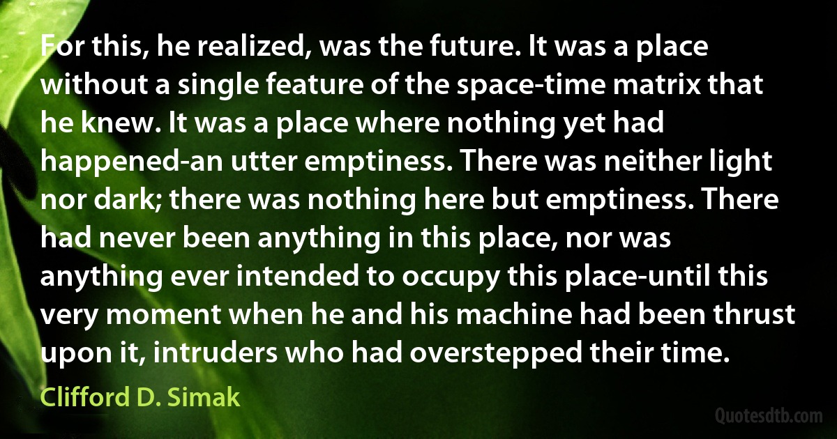 For this, he realized, was the future. It was a place without a single feature of the space-time matrix that he knew. It was a place where nothing yet had happened-an utter emptiness. There was neither light nor dark; there was nothing here but emptiness. There had never been anything in this place, nor was anything ever intended to occupy this place-until this very moment when he and his machine had been thrust upon it, intruders who had overstepped their time. (Clifford D. Simak)