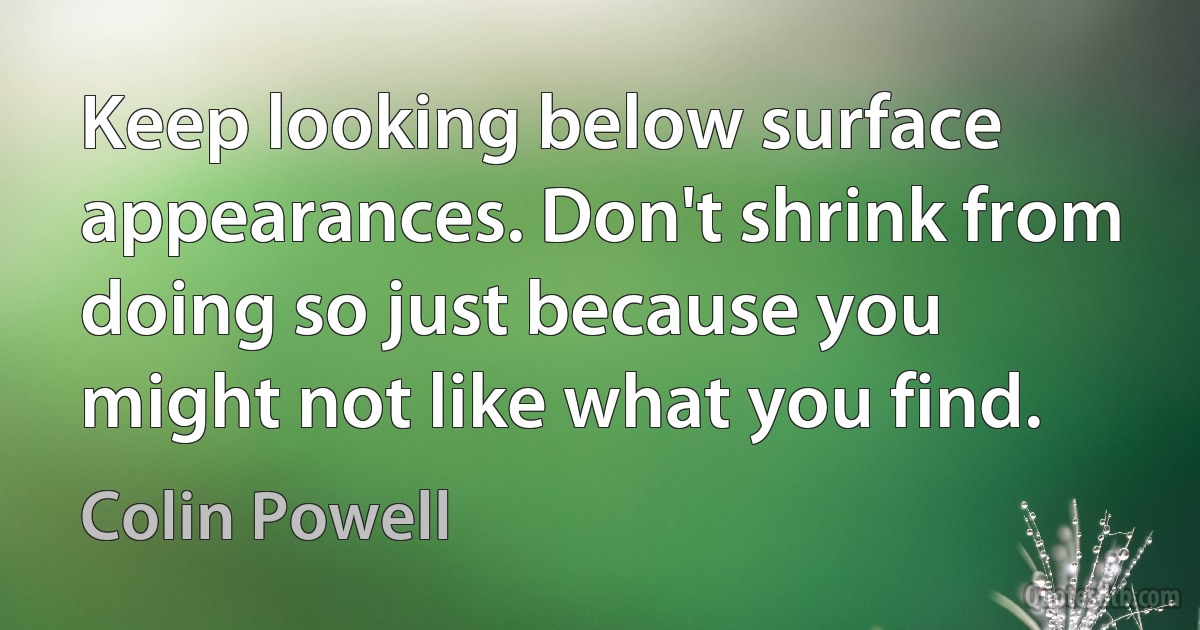 Keep looking below surface appearances. Don't shrink from doing so just because you might not like what you find. (Colin Powell)