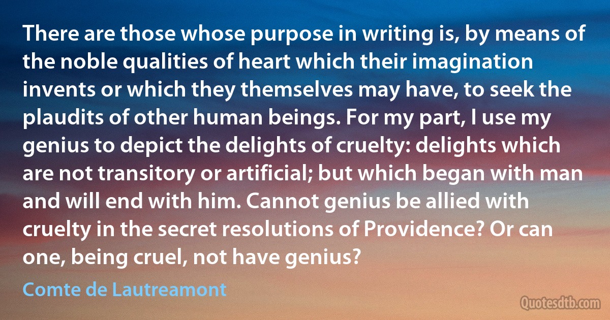 There are those whose purpose in writing is, by means of the noble qualities of heart which their imagination invents or which they themselves may have, to seek the plaudits of other human beings. For my part, I use my genius to depict the delights of cruelty: delights which are not transitory or artificial; but which began with man and will end with him. Cannot genius be allied with cruelty in the secret resolutions of Providence? Or can one, being cruel, not have genius? (Comte de Lautreamont)