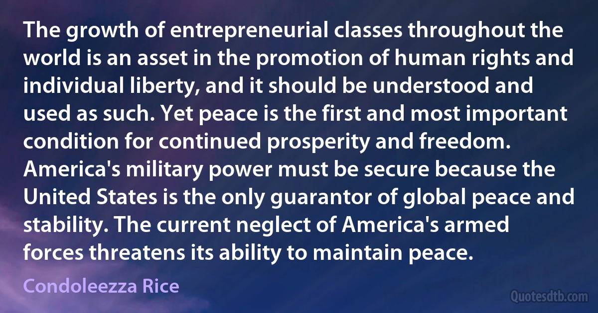 The growth of entrepreneurial classes throughout the world is an asset in the promotion of human rights and individual liberty, and it should be understood and used as such. Yet peace is the first and most important condition for continued prosperity and freedom. America's military power must be secure because the United States is the only guarantor of global peace and stability. The current neglect of America's armed forces threatens its ability to maintain peace. (Condoleezza Rice)