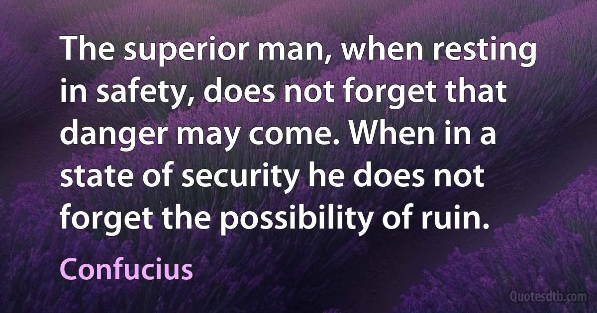 The superior man, when resting in safety, does not forget that danger may come. When in a state of security he does not forget the possibility of ruin. (Confucius)