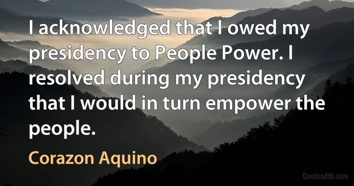 I acknowledged that I owed my presidency to People Power. I resolved during my presidency that I would in turn empower the people. (Corazon Aquino)