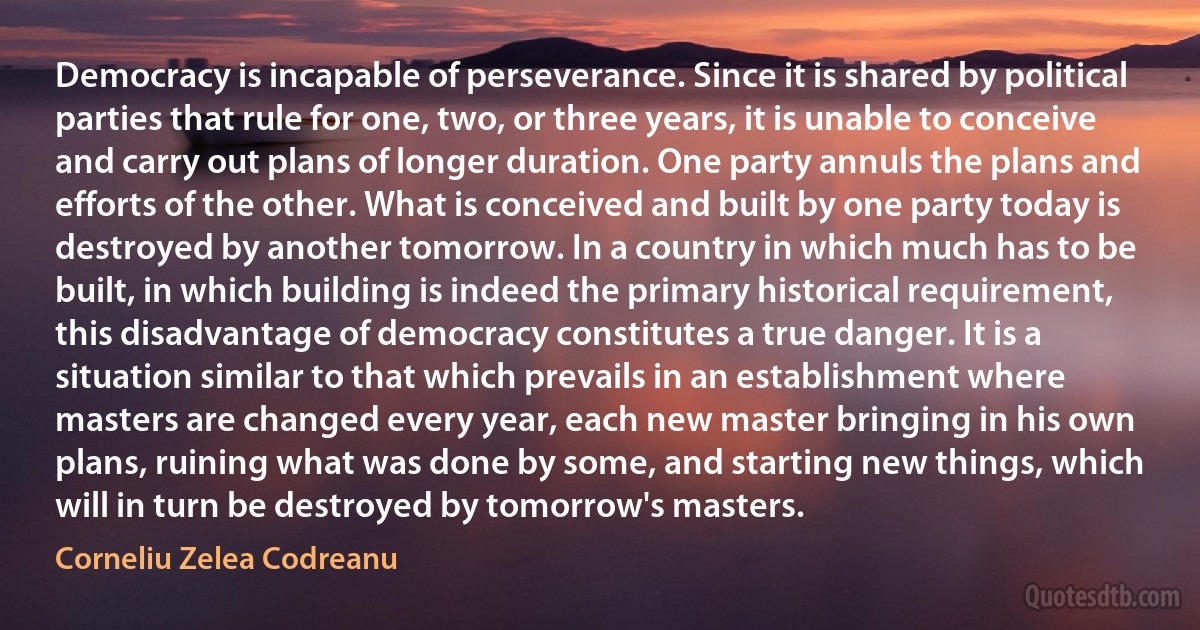 Democracy is incapable of perseverance. Since it is shared by political parties that rule for one, two, or three years, it is unable to conceive and carry out plans of longer duration. One party annuls the plans and efforts of the other. What is conceived and built by one party today is destroyed by another tomorrow. In a country in which much has to be built, in which building is indeed the primary historical requirement, this disadvantage of democracy constitutes a true danger. It is a situation similar to that which prevails in an establishment where masters are changed every year, each new master bringing in his own plans, ruining what was done by some, and starting new things, which will in turn be destroyed by tomorrow's masters. (Corneliu Zelea Codreanu)