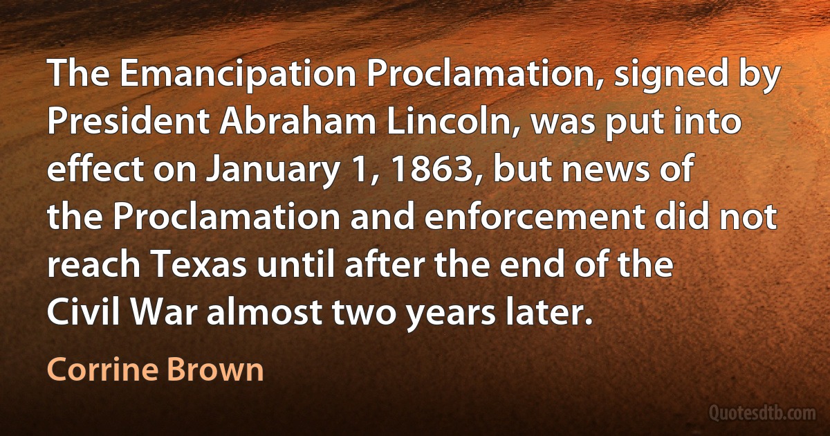 The Emancipation Proclamation, signed by President Abraham Lincoln, was put into effect on January 1, 1863, but news of the Proclamation and enforcement did not reach Texas until after the end of the Civil War almost two years later. (Corrine Brown)