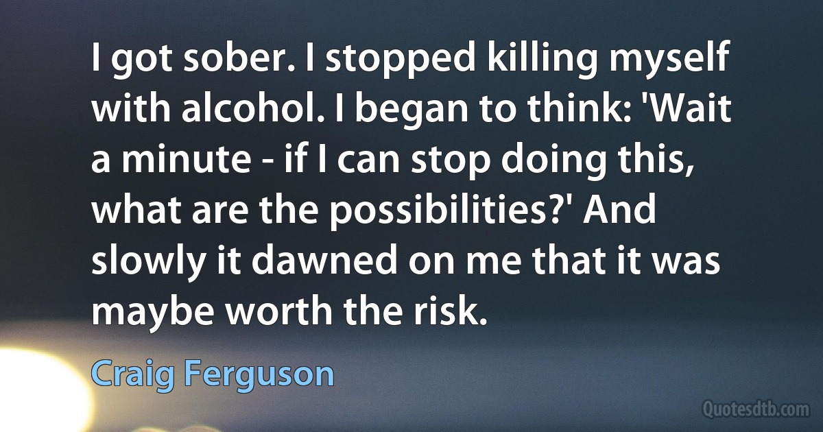 I got sober. I stopped killing myself with alcohol. I began to think: 'Wait a minute - if I can stop doing this, what are the possibilities?' And slowly it dawned on me that it was maybe worth the risk. (Craig Ferguson)