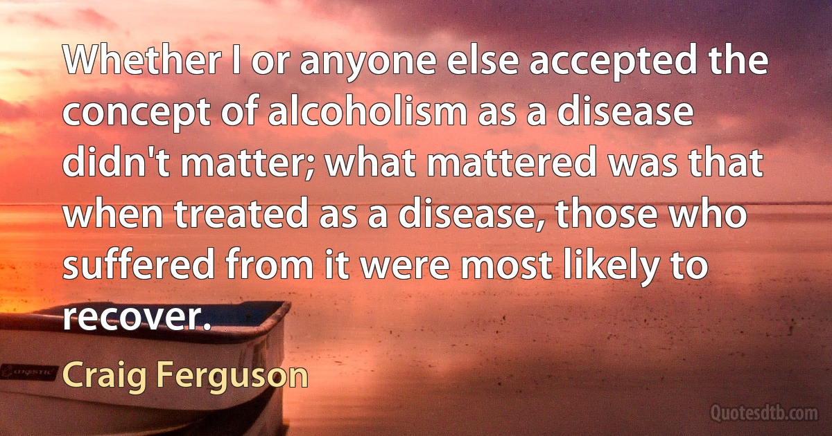 Whether I or anyone else accepted the concept of alcoholism as a disease didn't matter; what mattered was that when treated as a disease, those who suffered from it were most likely to recover. (Craig Ferguson)