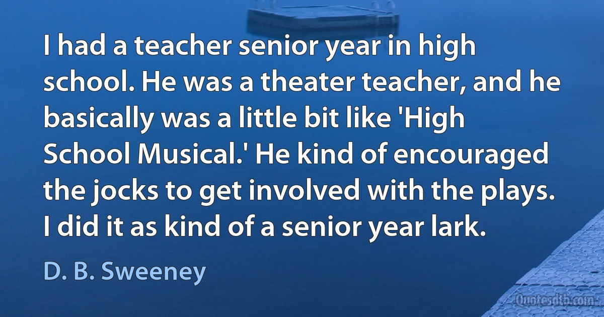 I had a teacher senior year in high school. He was a theater teacher, and he basically was a little bit like 'High School Musical.' He kind of encouraged the jocks to get involved with the plays. I did it as kind of a senior year lark. (D. B. Sweeney)