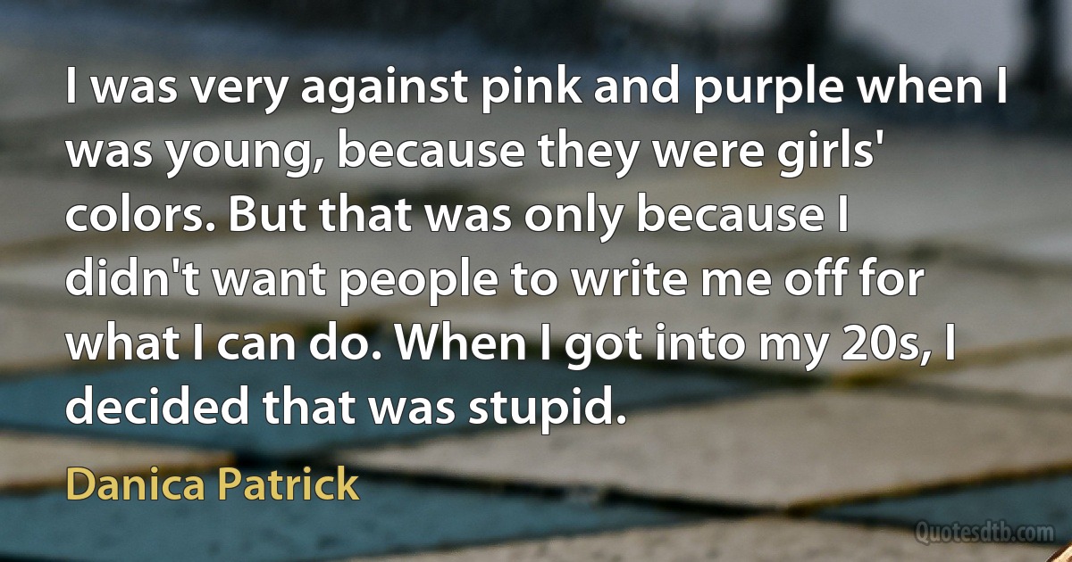 I was very against pink and purple when I was young, because they were girls' colors. But that was only because I didn't want people to write me off for what I can do. When I got into my 20s, I decided that was stupid. (Danica Patrick)