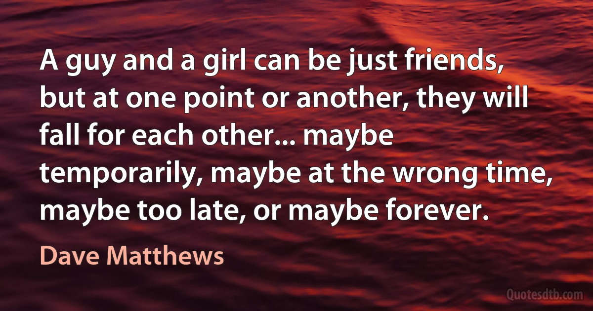 A guy and a girl can be just friends, but at one point or another, they will fall for each other... maybe temporarily, maybe at the wrong time, maybe too late, or maybe forever. (Dave Matthews)