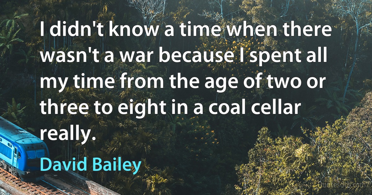 I didn't know a time when there wasn't a war because I spent all my time from the age of two or three to eight in a coal cellar really. (David Bailey)