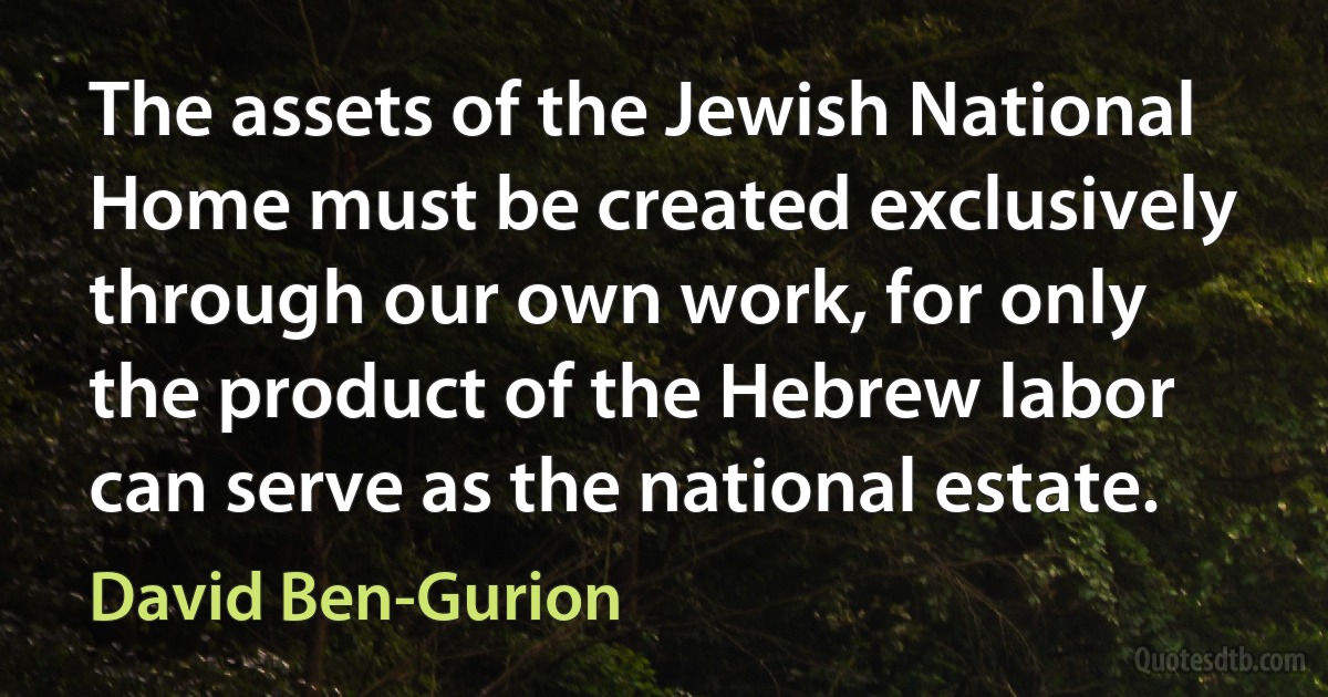 The assets of the Jewish National Home must be created exclusively through our own work, for only the product of the Hebrew labor can serve as the national estate. (David Ben-Gurion)