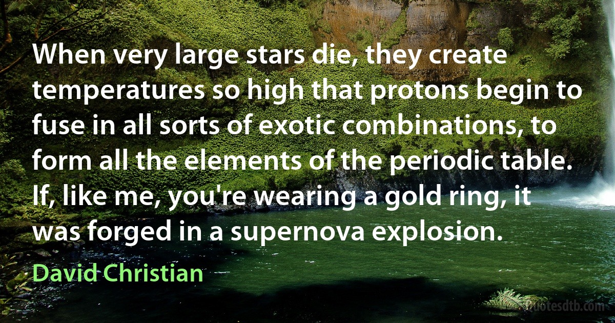 When very large stars die, they create temperatures so high that protons begin to fuse in all sorts of exotic combinations, to form all the elements of the periodic table. If, like me, you're wearing a gold ring, it was forged in a supernova explosion. (David Christian)