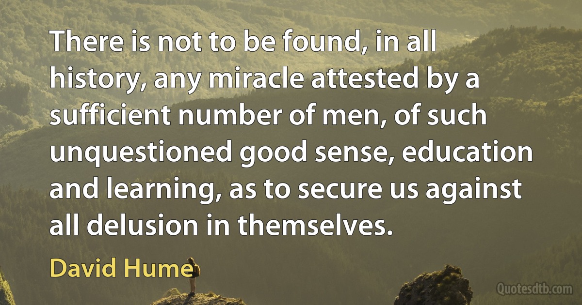 There is not to be found, in all history, any miracle attested by a sufficient number of men, of such unquestioned good sense, education and learning, as to secure us against all delusion in themselves. (David Hume)