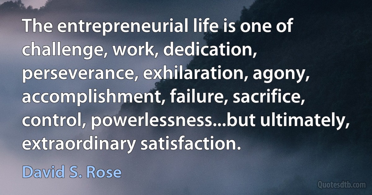 The entrepreneurial life is one of challenge, work, dedication, perseverance, exhilaration, agony, accomplishment, failure, sacrifice, control, powerlessness...but ultimately, extraordinary satisfaction. (David S. Rose)