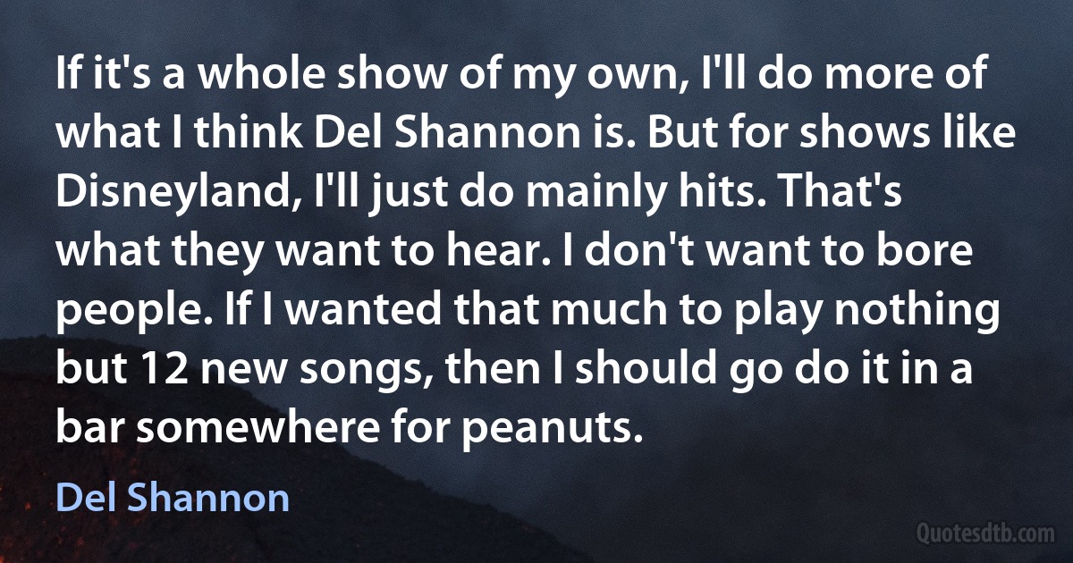 If it's a whole show of my own, I'll do more of what I think Del Shannon is. But for shows like Disneyland, I'll just do mainly hits. That's what they want to hear. I don't want to bore people. If I wanted that much to play nothing but 12 new songs, then I should go do it in a bar somewhere for peanuts. (Del Shannon)