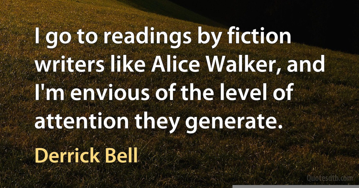 I go to readings by fiction writers like Alice Walker, and I'm envious of the level of attention they generate. (Derrick Bell)