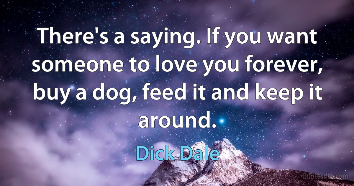 There's a saying. If you want someone to love you forever, buy a dog, feed it and keep it around. (Dick Dale)