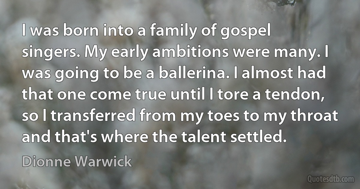 I was born into a family of gospel singers. My early ambitions were many. I was going to be a ballerina. I almost had that one come true until I tore a tendon, so I transferred from my toes to my throat and that's where the talent settled. (Dionne Warwick)