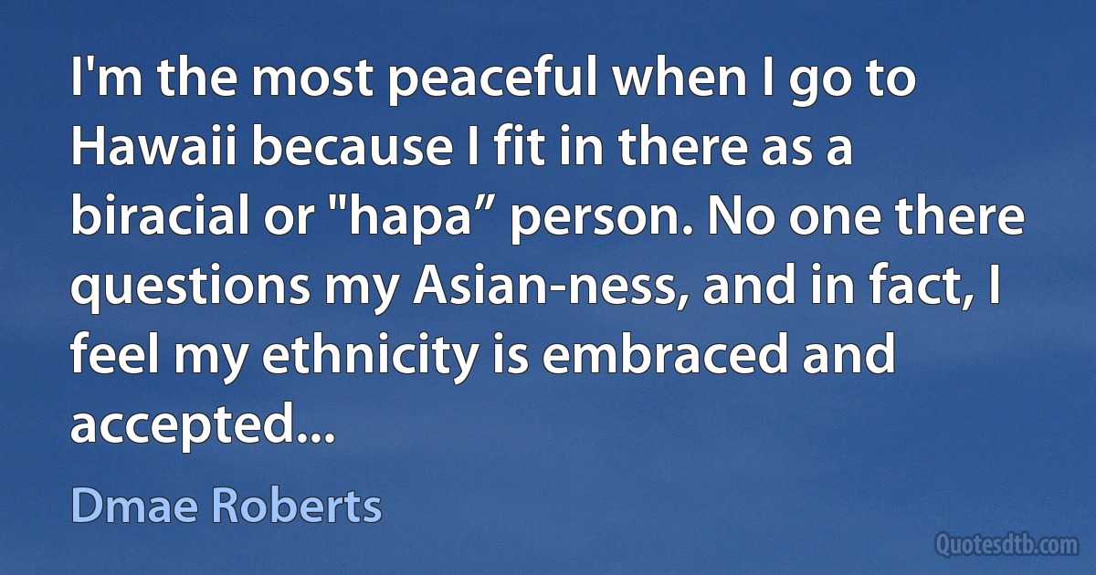 I'm the most peaceful when I go to Hawaii because I fit in there as a biracial or "hapa” person. No one there questions my Asian-ness, and in fact, I feel my ethnicity is embraced and accepted... (Dmae Roberts)