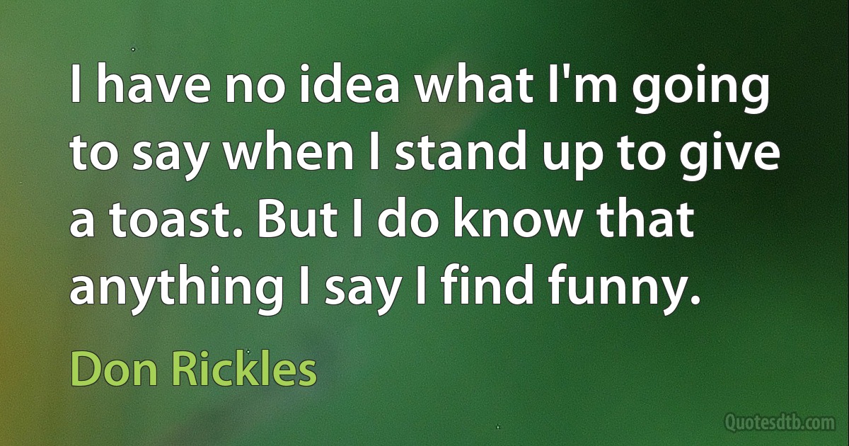 I have no idea what I'm going to say when I stand up to give a toast. But I do know that anything I say I find funny. (Don Rickles)