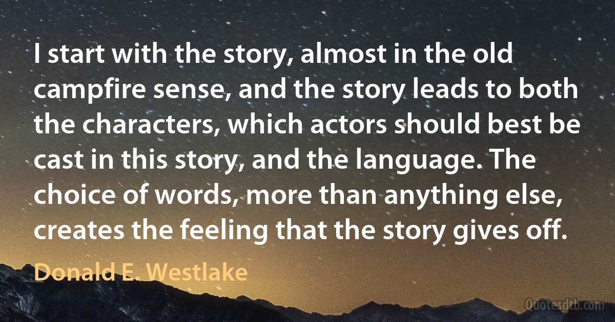 I start with the story, almost in the old campfire sense, and the story leads to both the characters, which actors should best be cast in this story, and the language. The choice of words, more than anything else, creates the feeling that the story gives off. (Donald E. Westlake)