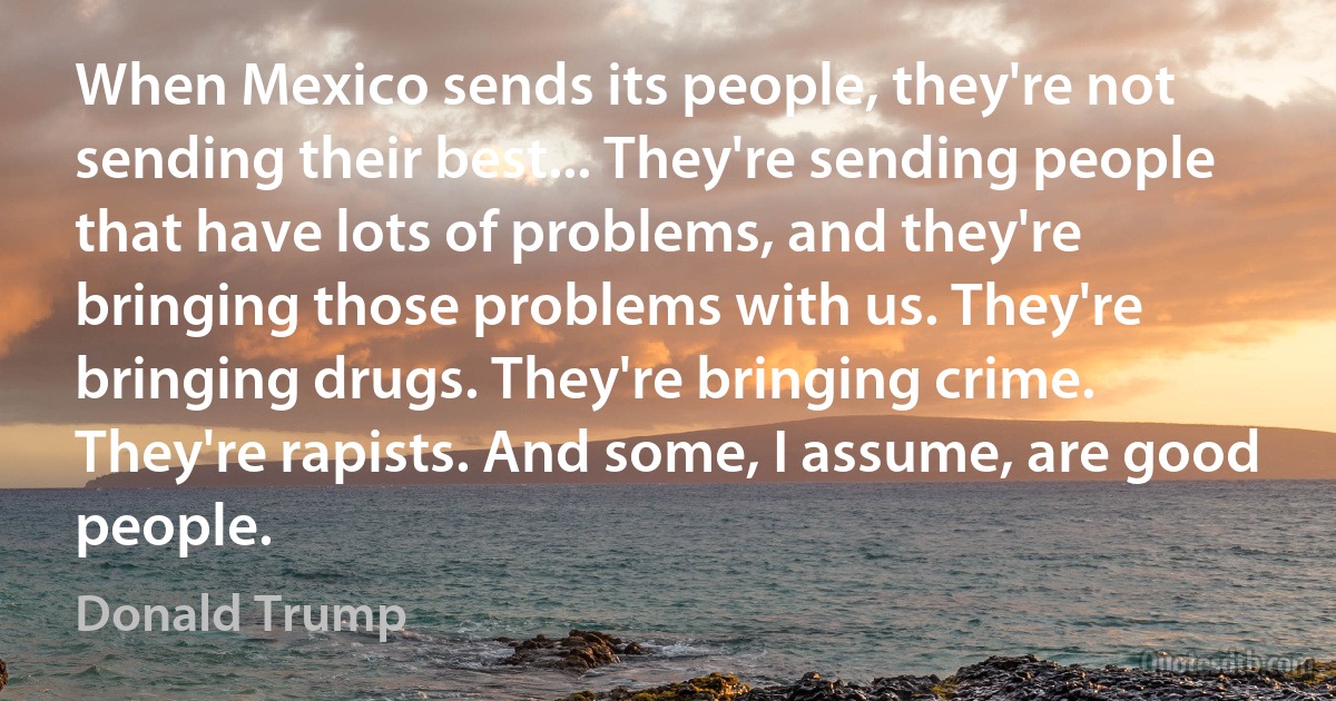 When Mexico sends its people, they're not sending their best... They're sending people that have lots of problems, and they're bringing those problems with us. They're bringing drugs. They're bringing crime. They're rapists. And some, I assume, are good people. (Donald Trump)