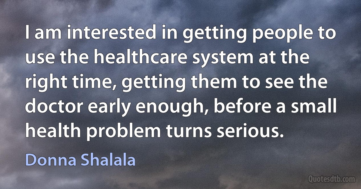 I am interested in getting people to use the healthcare system at the right time, getting them to see the doctor early enough, before a small health problem turns serious. (Donna Shalala)